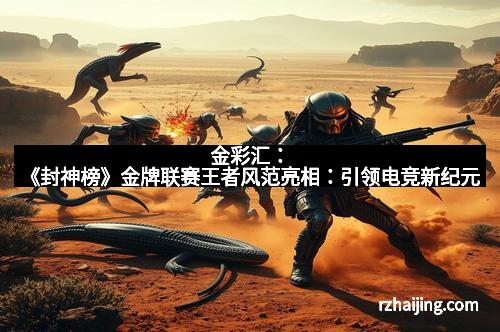 金彩汇:《封神榜》金牌联赛王者风范亮相:引领电竞新纪元 金彩汇:《封神榜》金牌联赛王者风范亮相:引领电竞新纪元